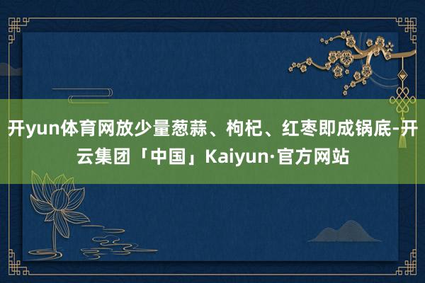 开yun体育网放少量葱蒜、枸杞、红枣即成锅底-开云集团「中国」Kaiyun·官方网站