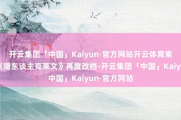 开云集团「中国」Kaiyun·官方网站开云体育索尼漫威新片《猎东谈主克莱文》再度改档-开云集团「中国」Kaiyun·官方网站