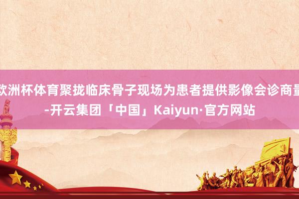 欧洲杯体育聚拢临床骨子现场为患者提供影像会诊商量-开云集团「中国」Kaiyun·官方网站