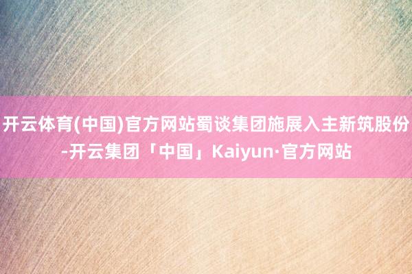 开云体育(中国)官方网站蜀谈集团施展入主新筑股份-开云集团「中国」Kaiyun·官方网站