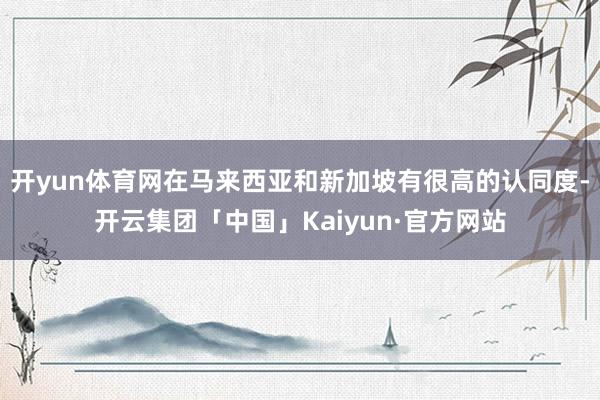 开yun体育网在马来西亚和新加坡有很高的认同度-开云集团「中国」Kaiyun·官方网站