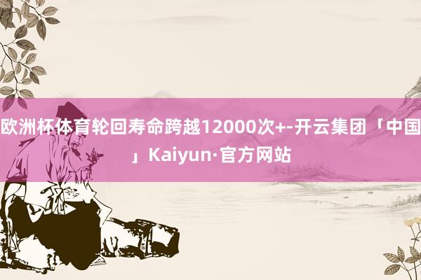 欧洲杯体育轮回寿命跨越12000次+-开云集团「中国」Kaiyun·官方网站