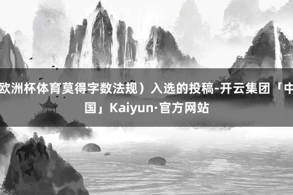 欧洲杯体育莫得字数法规）入选的投稿-开云集团「中国」Kaiyun·官方网站