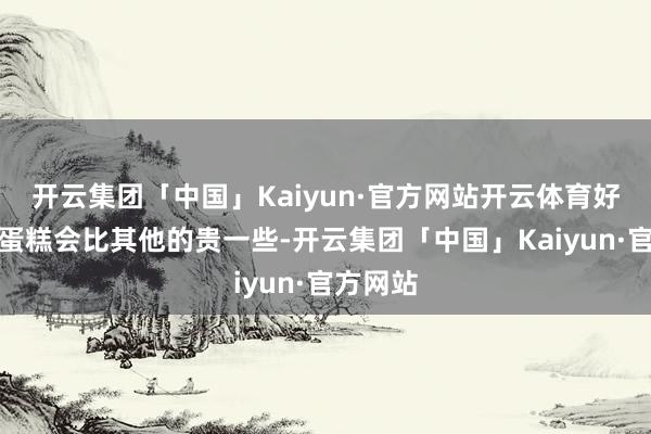 开云集团「中国」Kaiyun·官方网站开云体育好像芝士蛋糕会比其他的贵一些-开云集团「中国」Kaiyun·官方网站