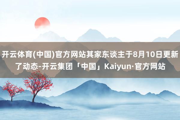 开云体育(中国)官方网站其家东谈主于8月10日更新了动态-开云集团「中国」Kaiyun·官方网站