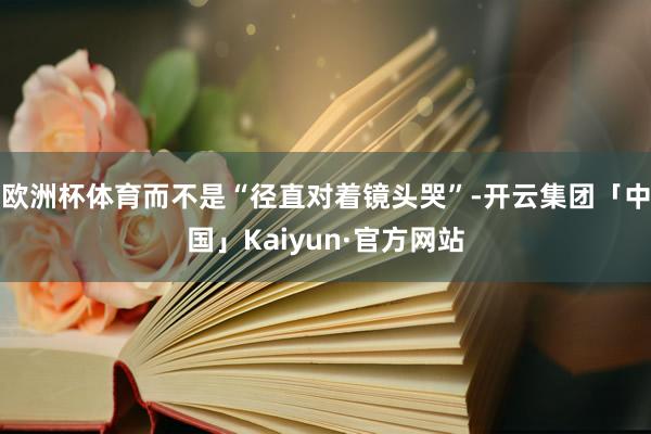 欧洲杯体育而不是“径直对着镜头哭”-开云集团「中国」Kaiyun·官方网站