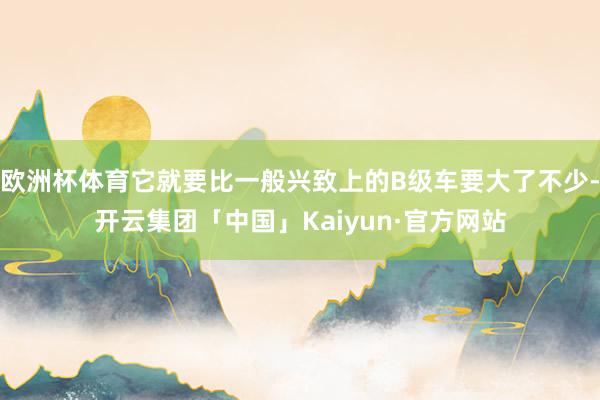 欧洲杯体育它就要比一般兴致上的B级车要大了不少-开云集团「中国」Kaiyun·官方网站