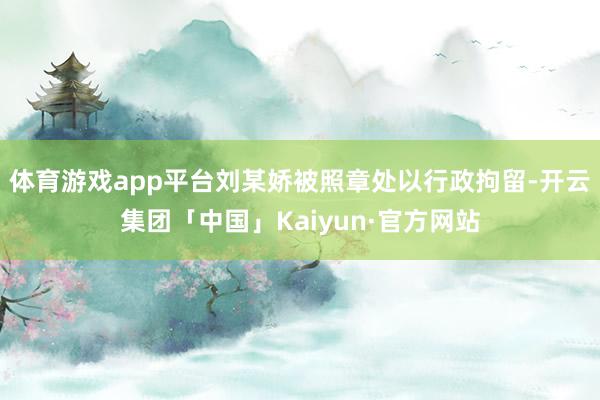 体育游戏app平台刘某娇被照章处以行政拘留-开云集团「中国」Kaiyun·官方网站