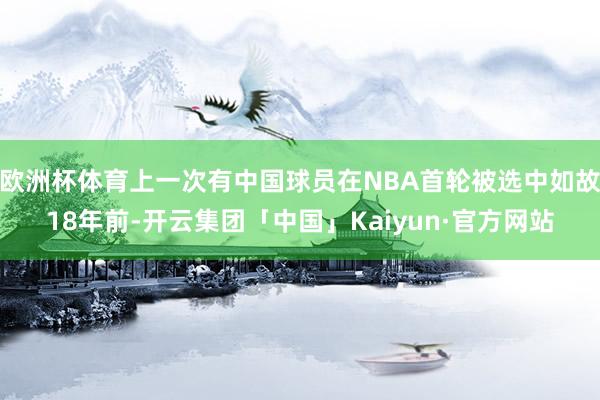 欧洲杯体育上一次有中国球员在NBA首轮被选中如故18年前-开云集团「中国」Kaiyun·官方网站