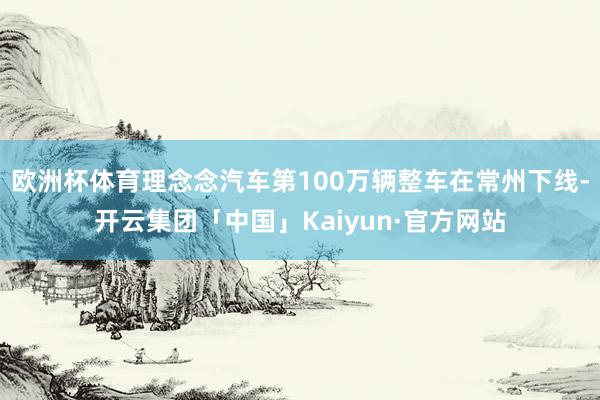 欧洲杯体育理念念汽车第100万辆整车在常州下线-开云集团「中国」Kaiyun·官方网站