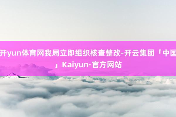 开yun体育网我局立即组织核查整改-开云集团「中国」Kaiyun·官方网站