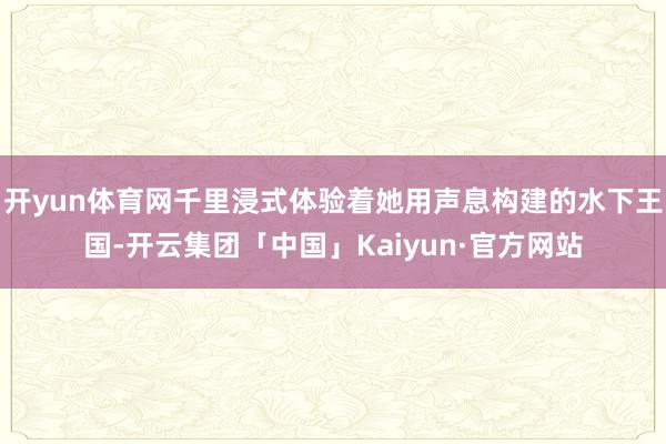 开yun体育网千里浸式体验着她用声息构建的水下王国-开云集团「中国」Kaiyun·官方网站