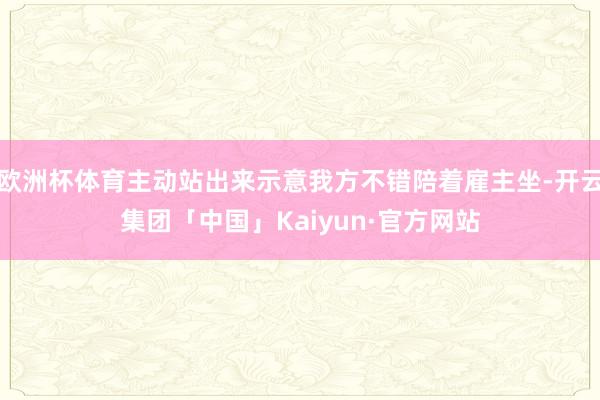 欧洲杯体育主动站出来示意我方不错陪着雇主坐-开云集团「中国」Kaiyun·官方网站