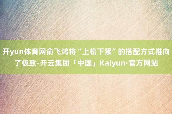 开yun体育网俞飞鸿将“上松下紧”的搭配方式推向了极致-开云集团「中国」Kaiyun·官方网站