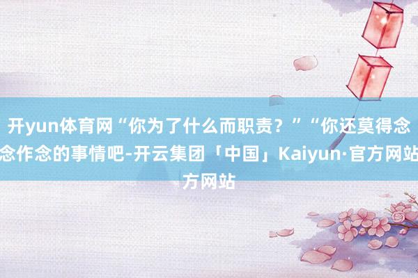 开yun体育网“你为了什么而职责？”“你还莫得念念作念的事情吧-开云集团「中国」Kaiyun·官方网站