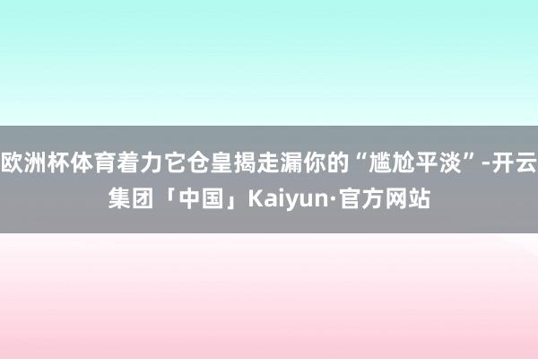 欧洲杯体育着力它仓皇揭走漏你的“尴尬平淡”-开云集团「中国」Kaiyun·官方网站