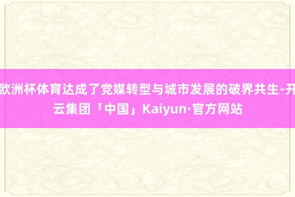 欧洲杯体育达成了党媒转型与城市发展的破界共生-开云集团「中国」Kaiyun·官方网站