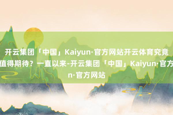 开云集团「中国」Kaiyun·官方网站开云体育究竟值不值得期待？一直以来-开云集团「中国」Kaiyun·官方网站