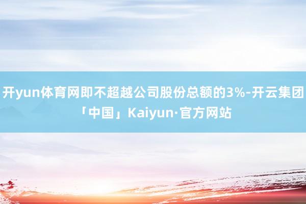 开yun体育网即不超越公司股份总额的3%-开云集团「中国」Kaiyun·官方网站