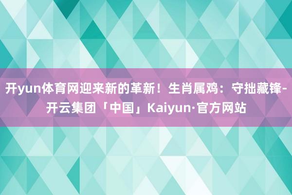 开yun体育网迎来新的革新！生肖属鸡：守拙藏锋-开云集团「中国」Kaiyun·官方网站