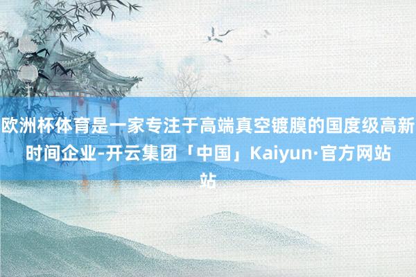 欧洲杯体育是一家专注于高端真空镀膜的国度级高新时间企业-开云集团「中国」Kaiyun·官方网站
