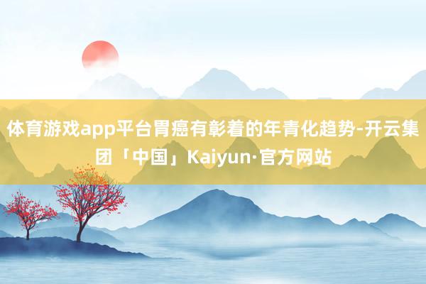 体育游戏app平台胃癌有彰着的年青化趋势-开云集团「中国」Kaiyun·官方网站