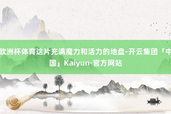 欧洲杯体育这片充满魔力和活力的地盘-开云集团「中国」Kaiyun·官方网站