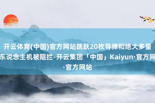 开云体育(中国)官方网站跳跃20枚导弹和绝大多量无东说念主机被阻拦-开云集团「中国」Kaiyun·官方网站