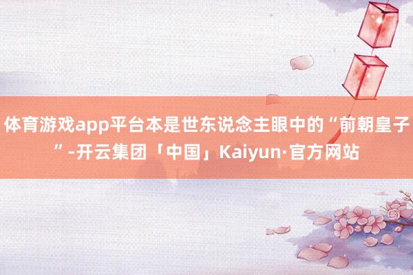 体育游戏app平台本是世东说念主眼中的“前朝皇子”-开云集团「中国」Kaiyun·官方网站
