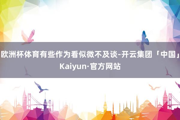 欧洲杯体育有些作为看似微不及谈-开云集团「中国」Kaiyun·官方网站