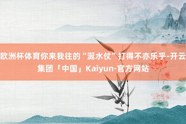 欧洲杯体育你来我往的“涎水仗”打得不亦乐乎-开云集团「中国」Kaiyun·官方网站