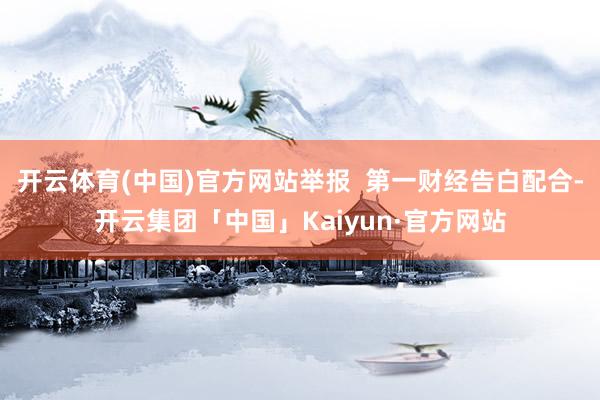 开云体育(中国)官方网站举报  第一财经告白配合-开云集团「中国」Kaiyun·官方网站
