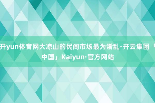 开yun体育网大凉山的民间市场最为淆乱-开云集团「中国」Kaiyun·官方网站