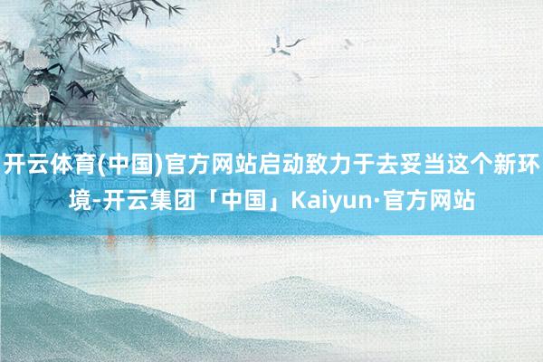 开云体育(中国)官方网站启动致力于去妥当这个新环境-开云集团「中国」Kaiyun·官方网站