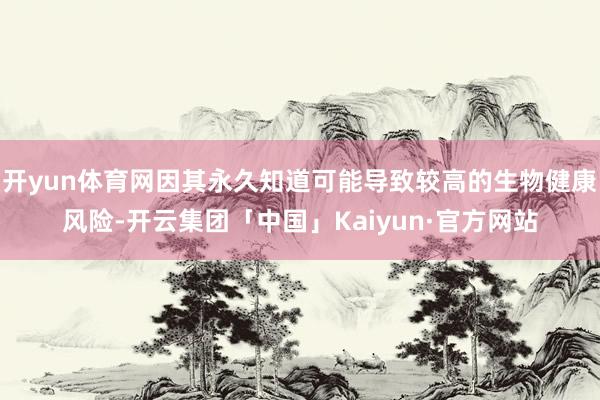 开yun体育网因其永久知道可能导致较高的生物健康风险-开云集团「中国」Kaiyun·官方网站