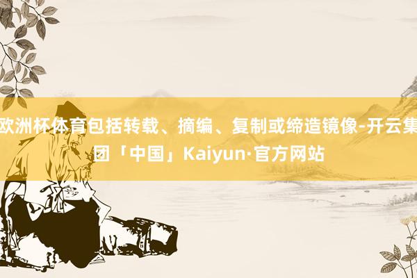 欧洲杯体育包括转载、摘编、复制或缔造镜像-开云集团「中国」Kaiyun·官方网站