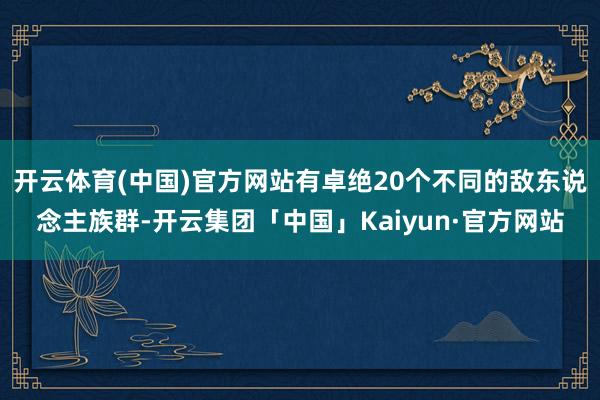 开云体育(中国)官方网站有卓绝20个不同的敌东说念主族群-开云集团「中国」Kaiyun·官方网站