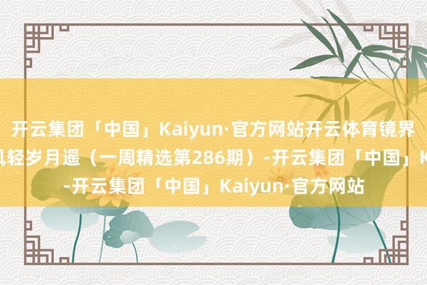 开云集团「中国」Kaiyun·官方网站开云体育镜界 | 一径欢声里，风轻岁月遥（一周精选第286期）-开云集团「中国」Kaiyun·官方网站