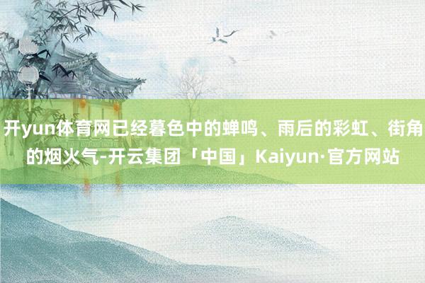 开yun体育网已经暮色中的蝉鸣、雨后的彩虹、街角的烟火气-开云集团「中国」Kaiyun·官方网站