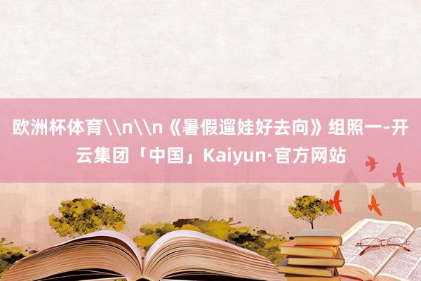 欧洲杯体育\n\n《暑假遛娃好去向》组照一-开云集团「中国」Kaiyun·官方网站