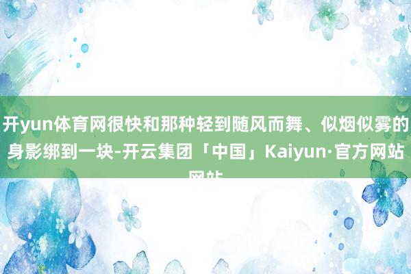 开yun体育网很快和那种轻到随风而舞、似烟似雾的身影绑到一块-开云集团「中国」Kaiyun·官方网站