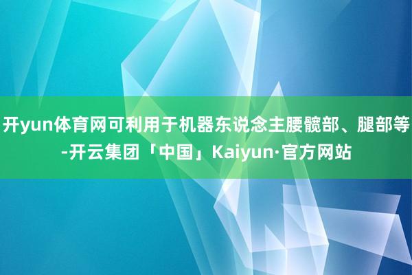 开yun体育网可利用于机器东说念主腰髋部、腿部等-开云集团「中国」Kaiyun·官方网站