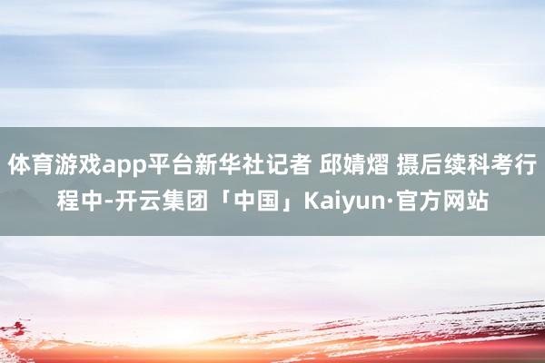 体育游戏app平台新华社记者 邱婧熠 摄后续科考行程中-开云集团「中国」Kaiyun·官方网站