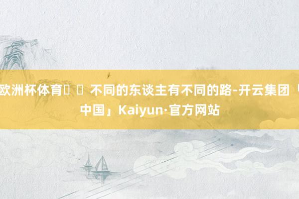 欧洲杯体育✨✨不同的东谈主有不同的路-开云集团「中国」Kaiyun·官方网站