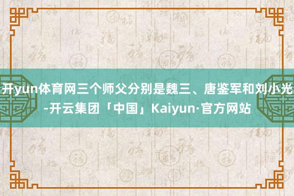 开yun体育网三个师父分别是魏三、唐鉴军和刘小光-开云集团「中国」Kaiyun·官方网站