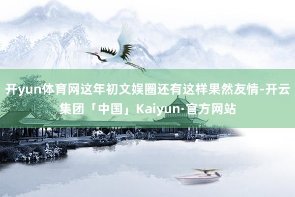 开yun体育网这年初文娱圈还有这样果然友情-开云集团「中国」Kaiyun·官方网站