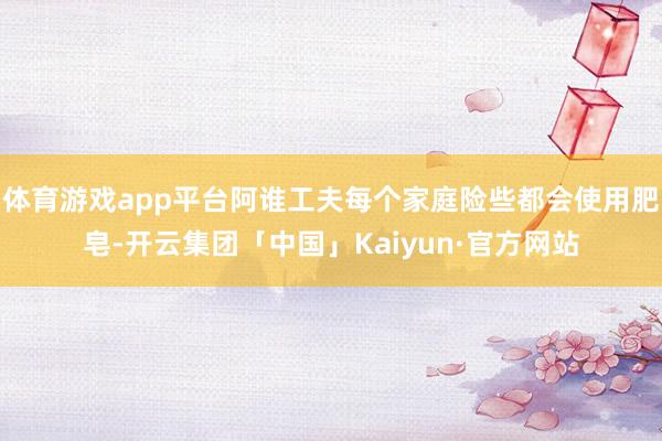 体育游戏app平台阿谁工夫每个家庭险些都会使用肥皂-开云集团「中国」Kaiyun·官方网站