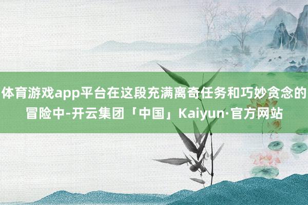 体育游戏app平台在这段充满离奇任务和巧妙贪念的冒险中-开云集团「中国」Kaiyun·官方网站