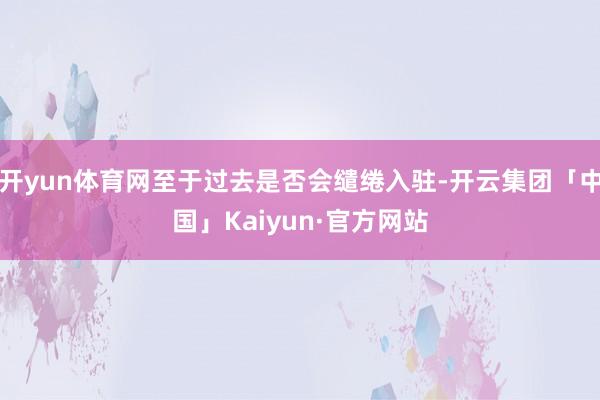 开yun体育网至于过去是否会缱绻入驻-开云集团「中国」Kaiyun·官方网站