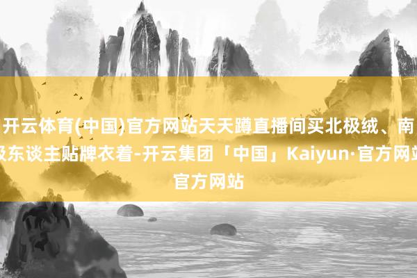 开云体育(中国)官方网站天天蹲直播间买北极绒、南极东谈主贴牌衣着-开云集团「中国」Kaiyun·官方网站